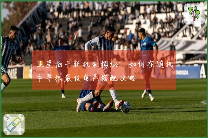 亚星抽卡新机制揭秘：如何在随机中寻找最佳角色搭配攻略