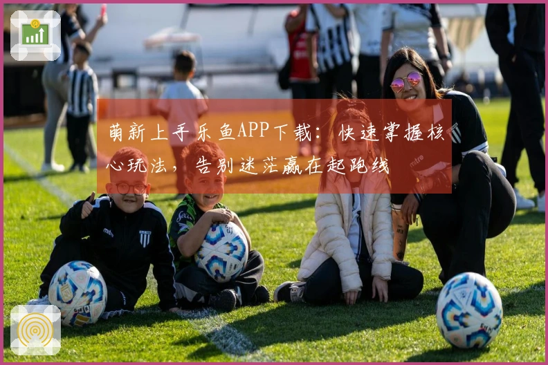 萌新上手乐鱼APP下载：快速掌握核心玩法，告别迷茫赢在起跑线