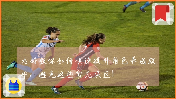 九游教你如何快速提升角色养成效率，避免这些常见误区！