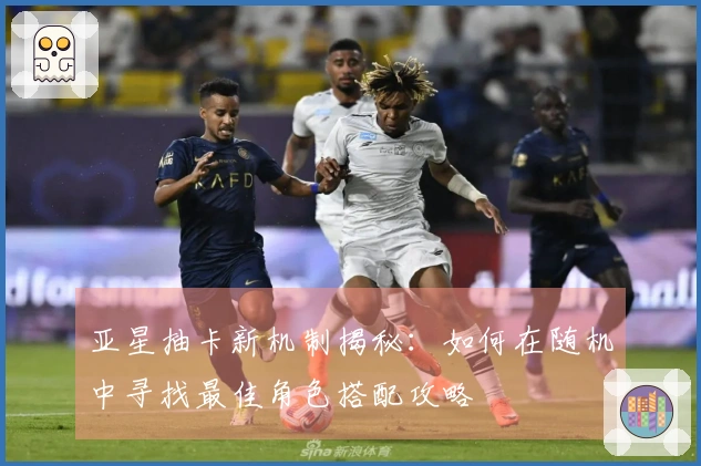 亚星抽卡新机制揭秘：如何在随机中寻找最佳角色搭配攻略