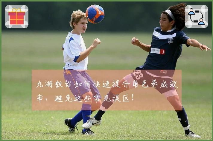 九游教你如何快速提升角色养成效率，避免这些常见误区！